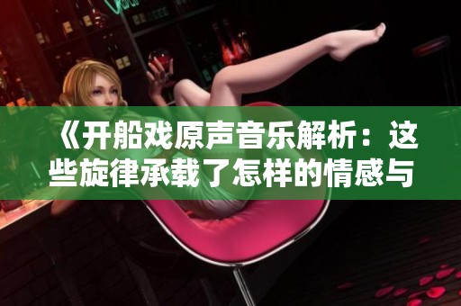 《开船戏原声音乐解析：这些旋律承载了怎样的情感与故事》