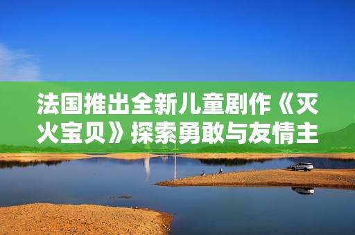 法国推出全新儿童剧作《灭火宝贝》探索勇敢与友情主题