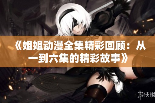 《姐姐动漫全集精彩回顾：从一到六集的精彩故事》