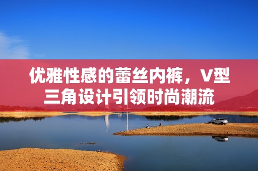 优雅性感的蕾丝内裤，V型三角设计引领时尚潮流