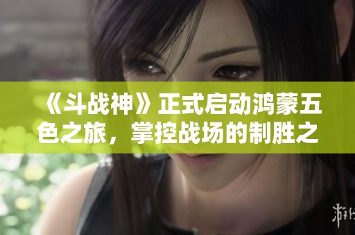 《斗战神》正式启动鸿蒙五色之旅，掌控战场的制胜之道！