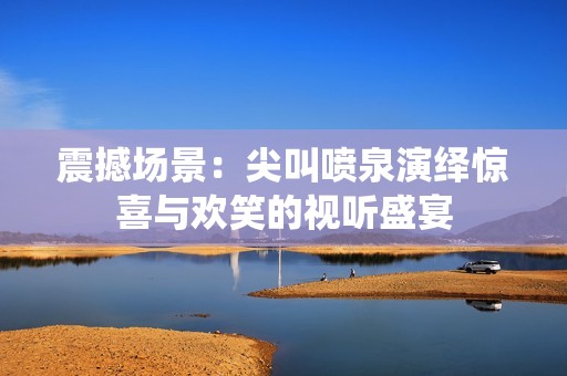 震撼场景：尖叫喷泉演绎惊喜与欢笑的视听盛宴
