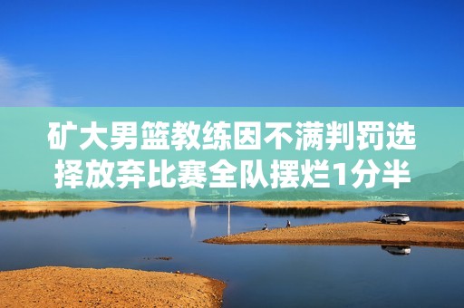 矿大男篮教练因不满判罚选择放弃比赛全队摆烂1分半