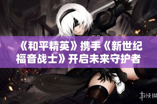 《和平精英》携手《新世纪福音战士》开启未来守护者的新征程
