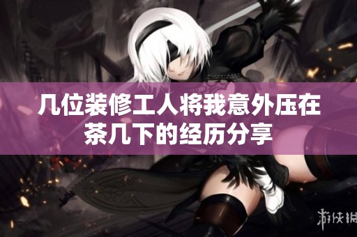 几位装修工人将我意外压在茶几下的经历分享