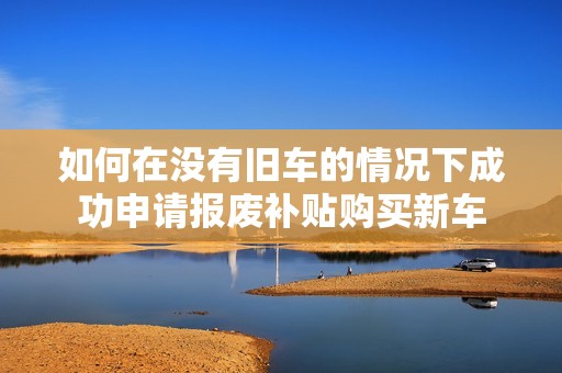 如何在没有旧车的情况下成功申请报废补贴购买新车