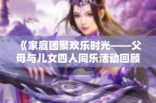《家庭团聚欢乐时光——父母与儿女四人同乐活动回顾》