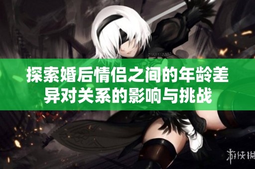 探索婚后情侣之间的年龄差异对关系的影响与挑战