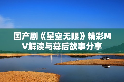 国产剧《星空无限》精彩MV解读与幕后故事分享