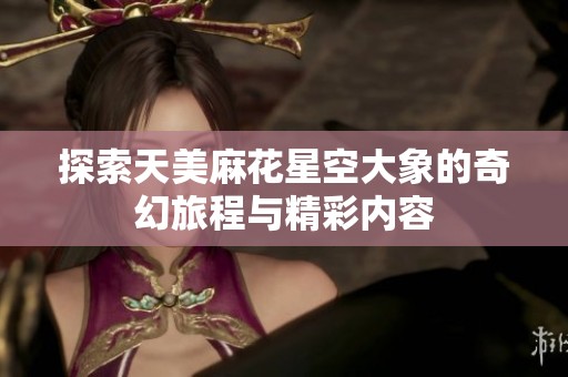 探索天美麻花星空大象的奇幻旅程与精彩内容