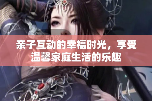 亲子互动的幸福时光，享受温馨家庭生活的乐趣