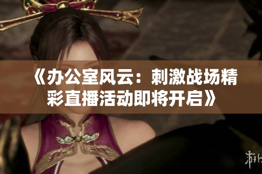 《办公室风云：刺激战场精彩直播活动即将开启》