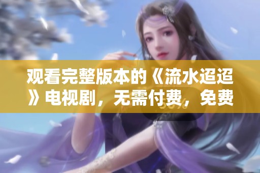 观看完整版本的《流水迢迢》电视剧，无需付费，免费畅享精彩剧情