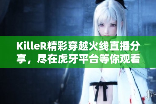 KilleR精彩穿越火线直播分享，尽在虎牙平台等你观看