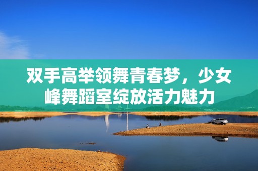 双手高举领舞青春梦，少女峰舞蹈室绽放活力魅力