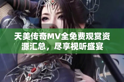 天美传奇MV全免费观赏资源汇总，尽享视听盛宴