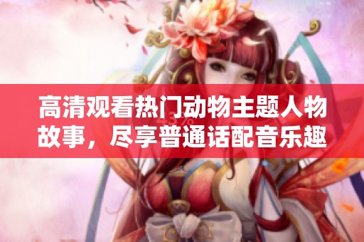 高清观看热门动物主题人物故事，尽享普通话配音乐趣