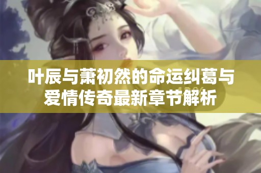 叶辰与萧初然的命运纠葛与爱情传奇最新章节解析
