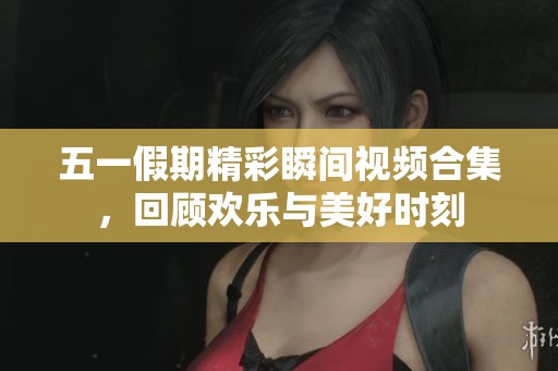 五一假期精彩瞬间视频合集，回顾欢乐与美好时刻