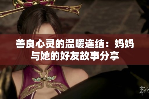 善良心灵的温暖连结：妈妈与她的好友故事分享