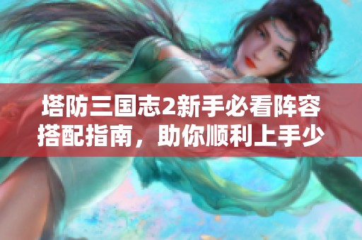 塔防三国志2新手必看阵容搭配指南，助你顺利上手少走弯路