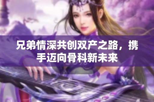 兄弟情深共创双产之路，携手迈向骨科新未来