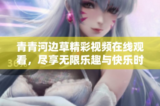 青青河边草精彩视频在线观看，尽享无限乐趣与快乐时光