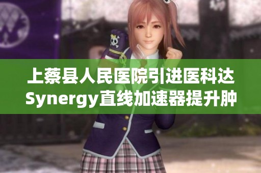 上蔡县人民医院引进医科达Synergy直线加速器提升肿瘤放疗新技术