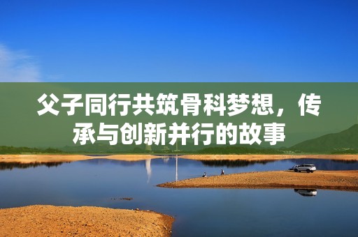 父子同行共筑骨科梦想，传承与创新并行的故事