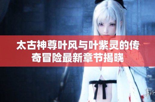 太古神尊叶风与叶紫灵的传奇冒险最新章节揭晓