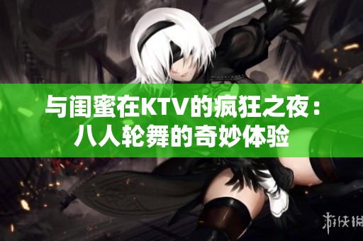 与闺蜜在KTV的疯狂之夜：八人轮舞的奇妙体验