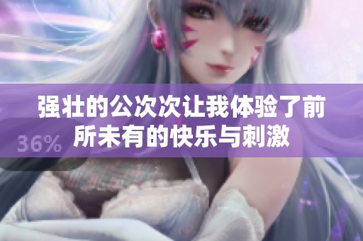 强壮的公次次让我体验了前所未有的快乐与刺激