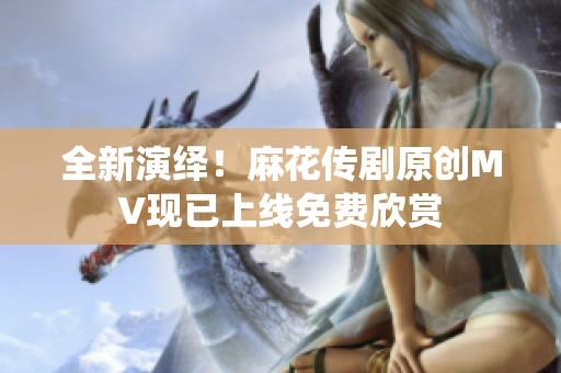 全新演绎！麻花传剧原创MV现已上线免费欣赏