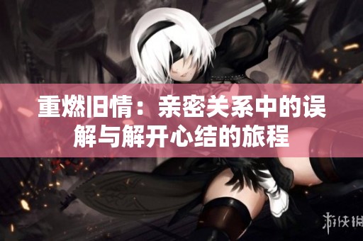 重燃旧情：亲密关系中的误解与解开心结的旅程