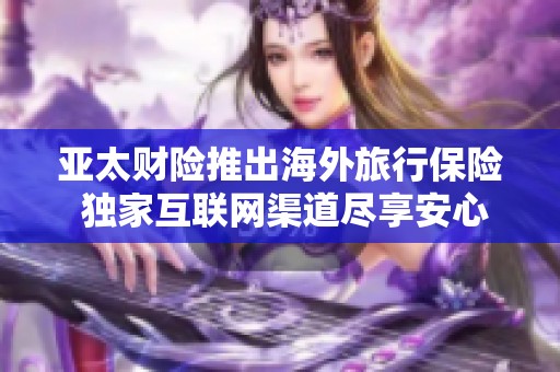 亚太财险推出海外旅行保险 独家互联网渠道尽享安心出行