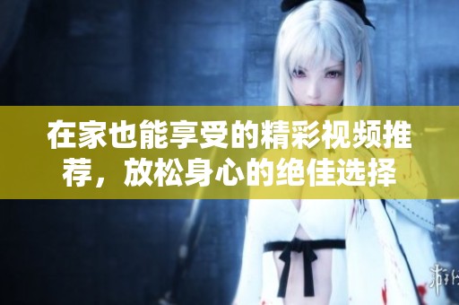 在家也能享受的精彩视频推荐，放松身心的绝佳选择