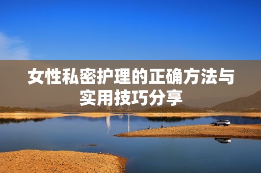 女性私密护理的正确方法与实用技巧分享