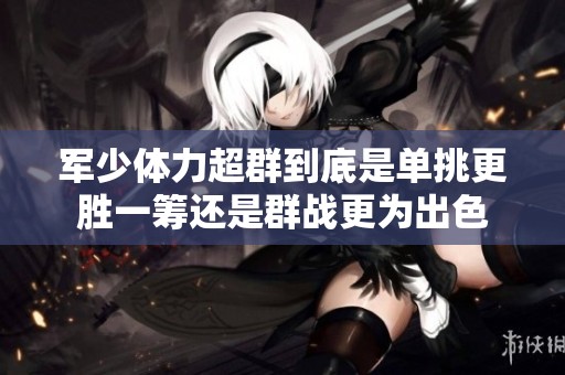 军少体力超群到底是单挑更胜一筹还是群战更为出色