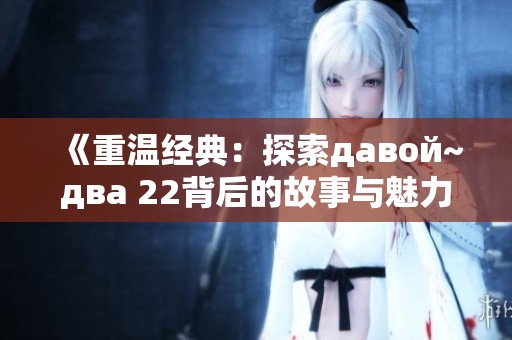 《重温经典：探索давой~два 22背后的故事与魅力》