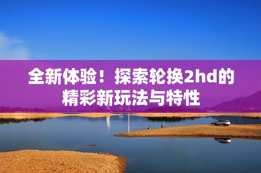 全新体验！探索轮换2hd的精彩新玩法与特性