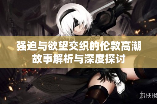 强迫与欲望交织的伦敦高潮故事解析与深度探讨