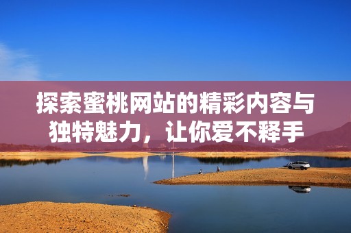 探索蜜桃网站的精彩内容与独特魅力，让你爱不释手