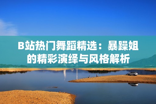 B站热门舞蹈精选：暴躁姐的精彩演绎与风格解析