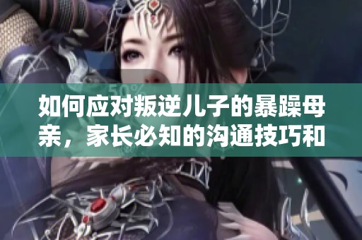 如何应对叛逆儿子的暴躁母亲，家长必知的沟通技巧和解决方案
