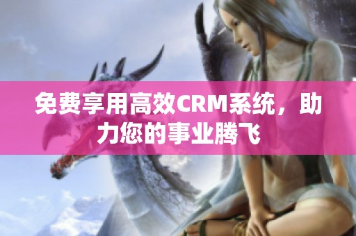 免费享用高效CRM系统，助力您的事业腾飞