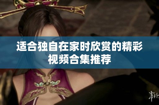 适合独自在家时欣赏的精彩视频合集推荐