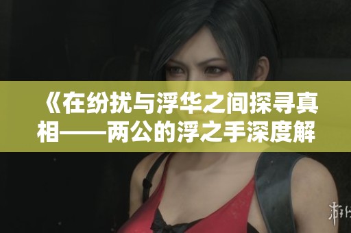 《在纷扰与浮华之间探寻真相——两公的浮之手深度解析》
