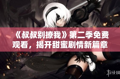 《叔叔别撩我》第二季免费观看，揭开甜蜜剧情新篇章