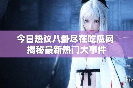 今日热议八卦尽在吃瓜网 揭秘最新热门大事件