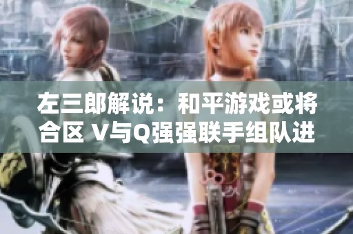 左三郎解说：和平游戏或将合区 V与Q强强联手组队进行冒险